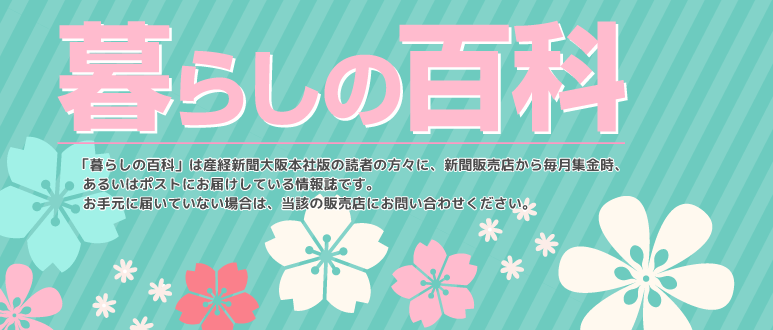 「暮らしの百科」は産経新聞大阪本社版の読者の方々に、新聞販売店から毎月集金時、 あるいはポストにお届けしている情報誌です。 お手元に届いていない場合は、当該の販売店にお問い合わせください。